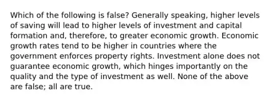 Which of the following is false? Generally speaking, higher levels of saving will lead to higher levels of investment and capital formation and, therefore, to greater economic growth. Economic growth rates tend to be higher in countries where the government enforces property rights. Investment alone does not guarantee economic growth, which hinges importantly on the quality and the type of investment as well. None of the above are false; all are true.