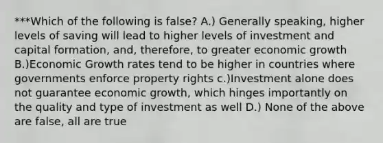 ***Which of the following is false? A.) Generally speaking, higher levels of saving will lead to higher levels of investment and capital formation, and, therefore, to greater economic growth B.)Economic Growth rates tend to be higher in countries where governments enforce property rights c.)Investment alone does not guarantee economic growth, which hinges importantly on the quality and type of investment as well D.) None of the above are false, all are true