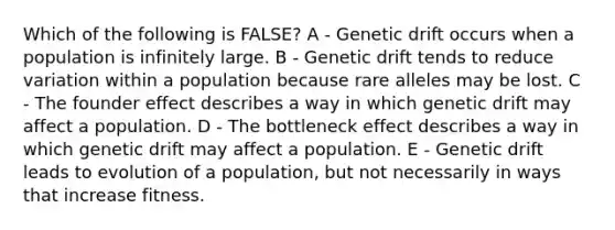 Which of the following is FALSE? A - Genetic drift occurs when a population is infinitely large. B - Genetic drift tends to reduce variation within a population because rare alleles may be lost. C - The founder effect describes a way in which genetic drift may affect a population. D - The bottleneck effect describes a way in which genetic drift may affect a population. E - Genetic drift leads to evolution of a population, but not necessarily in ways that increase fitness.