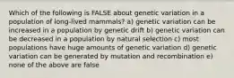 Which of the following is FALSE about genetic variation in a population of long-lived mammals? a) genetic variation can be increased in a population by genetic drift b) genetic variation can be decreased in a population by natural selection c) most populations have huge amounts of genetic variation d) genetic variation can be generated by mutation and recombination e) none of the above are false