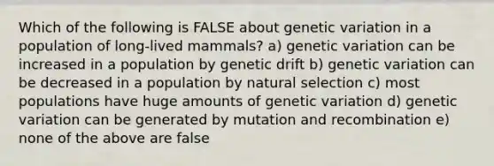 Which of the following is FALSE about genetic variation in a population of long-lived mammals? a) genetic variation can be increased in a population by genetic drift b) genetic variation can be decreased in a population by natural selection c) most populations have huge amounts of genetic variation d) genetic variation can be generated by mutation and recombination e) none of the above are false