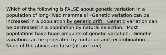 Which of the following is FALSE about genetic variation in a population of long-lived mammals? -Genetic variation can be increased in a population by genetic drift. -Genetic variation can be decreased in a population by natural selection. -Most populations have huge amounts of genetic variation. -Genetic variation can be generated by mutation and recombination. -None of the above are false (all are true)