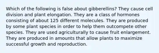 Which of the following is false about gibberellins? They cause cell division and plant elongation. They are a class of hormones consisting of about 125 different molecules. They are produced by some plant species in order to help them outcompete other species. They are used agriculturally to cause fruit enlargement. They are produced in amounts that allow plants to maximize successful growth and reproduction.