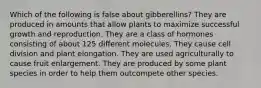 Which of the following is false about gibberellins? They are produced in amounts that allow plants to maximize successful growth and reproduction. They are a class of hormones consisting of about 125 different molecules. They cause cell division and plant elongation. They are used agriculturally to cause fruit enlargement. They are produced by some plant species in order to help them outcompete other species.