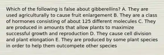 Which of the following is false about gibberellins? A. They are used agriculturally to cause fruit enlargement B. They are a class of hormones consisting of about 125 different molecules C. They are produced in amounts that allow plants to maximize successful growth and reproduction D. They cause cell division and plant elongation E. They are produced by some plant species in order to help them outcompete other species