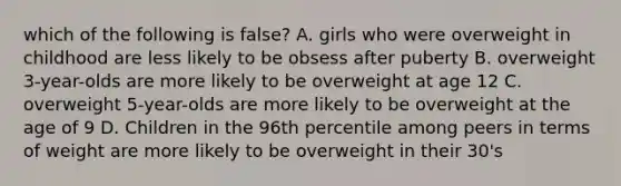 which of the following is false? A. girls who were overweight in childhood are less likely to be obsess after puberty B. overweight 3-year-olds are more likely to be overweight at age 12 C. overweight 5-year-olds are more likely to be overweight at the age of 9 D. Children in the 96th percentile among peers in terms of weight are more likely to be overweight in their 30's