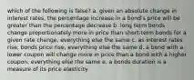 which of the following is false? a. given an absolute change in interest rates, the percentage increase in a bond's price will be greater than the percentage decrease b. long term bonds change proportionately more in price than short-term bonds for a given rate change, everything else the same c. as interest rates rise, bonds price rise, everything else the same d. a bond with a lower coupon will change more in price than a bond with a higher coupon, everything else the same e. a bonds duration is a measure of its price elasticity