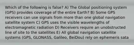 Which of the following is false? A) The Global positioning system (GPS) provides coverage of the entire Earth? B) Some GPS receivers can use signals from more than one global navigation satellite system C) GPS uses the visible wavelengths of electromagnetic radiation D) Receivers require an unobstructed line of site to the satellites E) All global navigation satellite systems (GPS, GLONASS, Galileo, BeiDou) rely on ephemeris sata