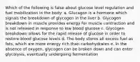 Which of the following is false about glucose level regulation and fuel mobilization in the body: a. Glucagon is a hormone which signals the breakdown of glycogen in the liver b. Glycogen breakdown in muscle provides energy for muscle contraction and is not released in response to low blood glucose c. Glycogen breakdown allows for the rapid release of glucose in order to restore blood glucose levels d. The body stores all excess fuel as fats, which are more energy rich than carbohydrates e. In the absence of oxygen, glycogen can be broken down and can enter glycolysis, eventually undergoing fermentation