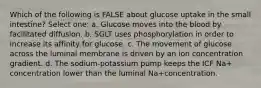 Which of the following is FALSE about glucose uptake in the small intestine? Select one: a. Glucose moves into the blood by facilitated diffusion. b. SGLT uses phosphorylation in order to increase its affinity for glucose. c. The movement of glucose across the luminal membrane is driven by an ion concentration gradient. d. The sodium-potassium pump keeps the ICF Na+ concentration lower than the luminal Na+concentration.