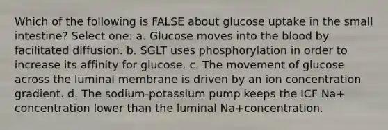 Which of the following is FALSE about glucose uptake in the small intestine? Select one: a. Glucose moves into the blood by facilitated diffusion. b. SGLT uses phosphorylation in order to increase its affinity for glucose. c. The movement of glucose across the luminal membrane is driven by an ion concentration gradient. d. The sodium-potassium pump keeps the ICF Na+ concentration lower than the luminal Na+concentration.