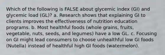 Which of the following is FALSE about glycemic index (GI) and glycemic load (GL)? a. Research shows that explaining GI to clients improves the effectiveness of nutrition education programs. b. Most healthful foods (whole grains, fruits, vegetable, nuts, seeds, and legumes) have a low GL. c. Focusing on GI might lead consumers to choose unhealthful low GI foods (Nutella) instead of healthful high GI foods (watermelon).