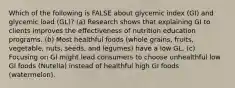 Which of the following is FALSE about glycemic index (GI) and glycemic load (GL)? (a) Research shows that explaining GI to clients improves the effectiveness of nutrition education programs. (b) Most healthful foods (whole grains, fruits, vegetable, nuts, seeds, and legumes) have a low GL. (c) Focusing on GI might lead consumers to choose unhealthful low GI foods (Nutella) instead of healthful high GI foods (watermelon).