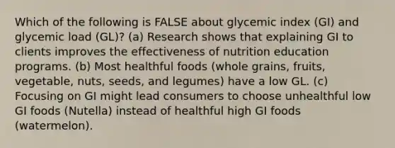 Which of the following is FALSE about glycemic index (GI) and glycemic load (GL)? (a) Research shows that explaining GI to clients improves the effectiveness of nutrition education programs. (b) Most healthful foods (whole grains, fruits, vegetable, nuts, seeds, and legumes) have a low GL. (c) Focusing on GI might lead consumers to choose unhealthful low GI foods (Nutella) instead of healthful high GI foods (watermelon).