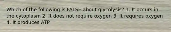 Which of the following is FALSE about glycolysis? 1. It occurs in the cytoplasm 2. It does not require oxygen 3. It requires oxygen 4. It produces ATP