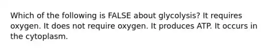 Which of the following is FALSE about glycolysis? It requires oxygen. It does not require oxygen. It produces ATP. It occurs in the cytoplasm.