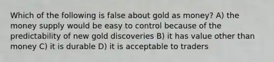 Which of the following is false about gold as​ money? A) the money supply would be easy to control because of the predictability of new gold discoveries B) it has value other than money C) it is durable D) it is acceptable to traders