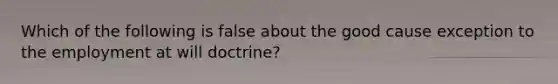 Which of the following is false about the good cause exception to the employment at will doctrine?