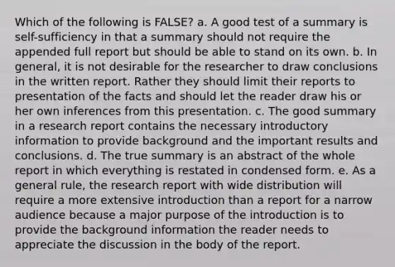 Which of the following is FALSE? a. A good test of a summary is self-sufficiency in that a summary should not require the appended full report but should be able to stand on its own. b. In general, it is not desirable for the researcher to draw conclusions in the written report. Rather they should limit their reports to presentation of the facts and should let the reader draw his or her own inferences from this presentation. c. The good summary in a research report contains the necessary introductory information to provide background and the important results and conclusions. d. The true summary is an abstract of the whole report in which everything is restated in condensed form. e. As a general rule, the research report with wide distribution will require a more extensive introduction than a report for a narrow audience because a major purpose of the introduction is to provide the background information the reader needs to appreciate the discussion in the body of the report.