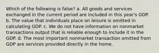 Which of the following is false? a. All goods and services exchanged in the current period are included in this year's GDP. b. The value that individuals place on leisure is omitted in calculating GDP. c. We do not have information on nonmarket transactions output that is reliable enough to include it in the GDP. d. The most important nonmarket transaction omitted from GDP are services provided directly in the home.