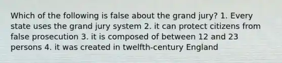 Which of the following is false about the grand jury? 1. Every state uses the grand jury system 2. it can protect citizens from false prosecution 3. it is composed of between 12 and 23 persons 4. it was created in twelfth-century England