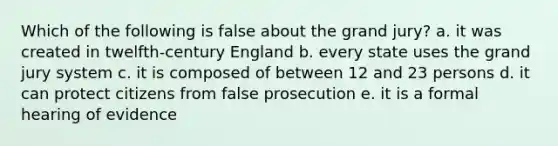 Which of the following is false about the grand jury? a. it was created in twelfth-century England b. every state uses the grand jury system c. it is composed of between 12 and 23 persons d. it can protect citizens from false prosecution e. it is a formal hearing of evidence