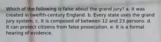 Which of the following is false about the grand jury?​ a. ​It was created in twelfth-century England. b. ​Every state uses the grand jury system. c. ​It is composed of between 12 and 23 persons. d. ​It can protect citizens from false prosecution. e. ​It is a formal hearing of evidence.