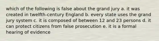 which of the following is false about the grand jury a. it was created in twelfth-century England b. every state uses the grand jury system c. it is composed of between 12 and 23 persons d. it can protect citizens from false prosecution e. it is a formal hearing of evidence