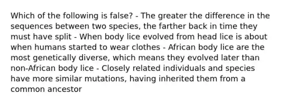 Which of the following is false? - The greater the difference in the sequences between two species, the farther back in time they must have split - When body lice evolved from head lice is about when humans started to wear clothes - African body lice are the most genetically diverse, which means they evolved later than non-African body lice - Closely related individuals and species have more similar mutations, having inherited them from a common ancestor