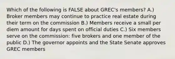 Which of the following is FALSE about GREC's members? A.) Broker members may continue to practice real estate during their term on the commission B.) Members receive a small per diem amount for days spent on official duties C.) Six members serve on the commission: five brokers and one member of the public D.) The governor appoints and the State Senate approves GREC members