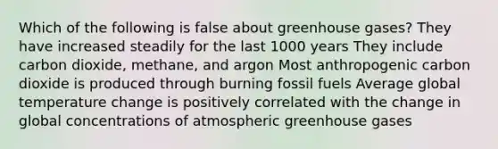 Which of the following is false about greenhouse gases? They have increased steadily for the last 1000 years They include carbon dioxide, methane, and argon Most anthropogenic carbon dioxide is produced through burning fossil fuels Average global temperature change is positively correlated with the change in global concentrations of atmospheric greenhouse gases