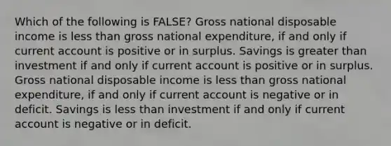 Which of the following is FALSE? Gross national disposable income is <a href='https://www.questionai.com/knowledge/k7BtlYpAMX-less-than' class='anchor-knowledge'>less than</a> gross national expenditure, if and only if current account is positive or in surplus. Savings is <a href='https://www.questionai.com/knowledge/ktgHnBD4o3-greater-than' class='anchor-knowledge'>greater than</a> investment if and only if current account is positive or in surplus. Gross national disposable income is less than gross national expenditure, if and only if current account is negative or in deficit. Savings is less than investment if and only if current account is negative or in deficit.