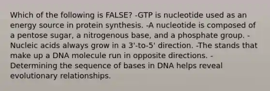 Which of the following is FALSE? -GTP is nucleotide used as an energy source in protein synthesis. -A nucleotide is composed of a pentose sugar, a nitrogenous base, and a phosphate group. -Nucleic acids always grow in a 3'-to-5' direction. -The stands that make up a DNA molecule run in opposite directions. -Determining the sequence of bases in DNA helps reveal evolutionary relationships.