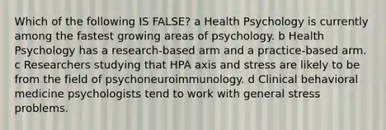 Which of the following IS FALSE? a Health Psychology is currently among the fastest growing areas of psychology. b Health Psychology has a research-based arm and a practice-based arm. c Researchers studying that HPA axis and stress are likely to be from the field of psychoneuroimmunology. d Clinical behavioral medicine psychologists tend to work with general stress problems.