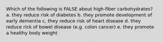 Which of the following is FALSE about high-fiber carbohydrates? a. they reduce risk of diabetes b. they promote development of early dementia c. they reduce risk of heart disease d. they reduce rick of bowel disease (e.g. colon cancer) e. they promote a healthy body weight