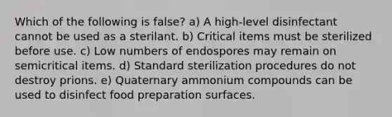 Which of the following is false? a) A high-level disinfectant cannot be used as a sterilant. b) Critical items must be sterilized before use. c) Low numbers of endospores may remain on semicritical items. d) Standard sterilization procedures do not destroy prions. e) Quaternary ammonium compounds can be used to disinfect food preparation surfaces.