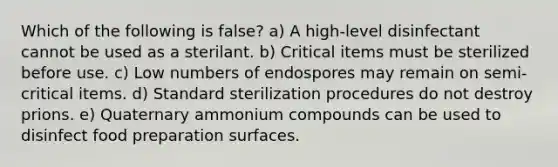 Which of the following is false? a) A high-level disinfectant cannot be used as a sterilant. b) Critical items must be sterilized before use. c) Low numbers of endospores may remain on semi-critical items. d) Standard sterilization procedures do not destroy prions. e) Quaternary ammonium compounds can be used to disinfect food preparation surfaces.