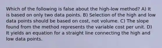 Which of the following is false about the​ high-low method? A) It is based on only two data points. B) Selection of the high and low data points should be based on​ cost, not volume. C) The slope found from the method represents the variable cost per unit. D) It yields an equation for a straight line connecting the high and low data points.