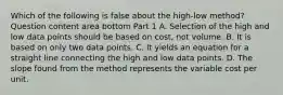 Which of the following is false about the​ high-low method? Question content area bottom Part 1 A. Selection of the high and low data points should be based on​ cost, not volume. B. It is based on only two data points. C. It yields an equation for a straight line connecting the high and low data points. D. The slope found from the method represents the variable cost per unit.