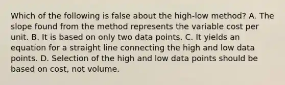 Which of the following is false about the​ high-low method? A. The slope found from the method represents the variable cost per unit. B. It is based on only two data points. C. It yields an equation for a straight line connecting the high and low data points. D. Selection of the high and low data points should be based on​ cost, not volume.