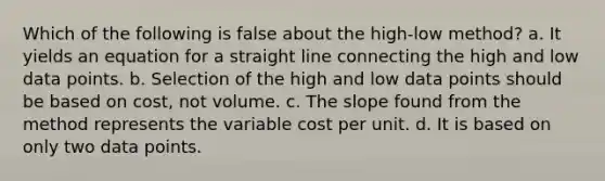 Which of the following is false about the high-low method? a. It yields an equation for a straight line connecting the high and low data points. b. Selection of the high and low data points should be based on cost, not volume. c. The slope found from the method represents the variable cost per unit. d. It is based on only two data points.