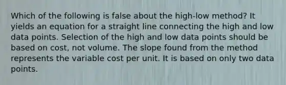 Which of the following is false about the high-low method? It yields an equation for a straight line connecting the high and low data points. Selection of the high and low data points should be based on cost, not volume. The slope found from the method represents the variable cost per unit. It is based on only two data points.