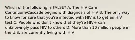 Which of the following is FALSE? A. The HIV Care Continuum/Cascade begins with diagnosis of HIV B. The only way to know for sure that you're infected with HIV is to get an HIV test C. People who don't know that they're HIV+ can unknowingly pass HIV to others D. More than 10 million people in the U.S. are currently living with HIV