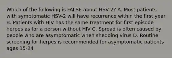 Which of the following is FALSE about HSV-2? A. Most patients with symptomatic HSV-2 will have recurrence within the first year B. Patients with HIV has the same treatment for first episode herpes as for a person without HIV C. Spread is often caused by people who are asymptomatic when shedding virus D. Routine screening for herpes is recommended for asymptomatic patients ages 15-24