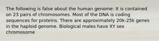 The following is false about the <a href='https://www.questionai.com/knowledge/kaQqK73QV8-human-genome' class='anchor-knowledge'>human genome</a>: It is contained on 23 pairs of chromosomes. Most of the DNA is coding sequences for proteins. There are approximately 20k-25k genes in the haploid genome. Biological males have XY sex chromosome