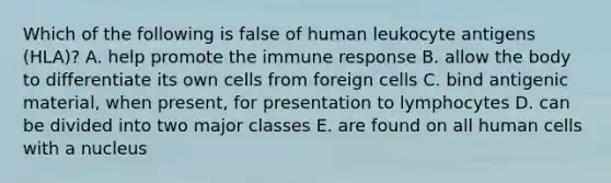 Which of the following is false of human leukocyte antigens (HLA)? A. help promote the immune response B. allow the body to differentiate its own cells from foreign cells C. bind antigenic material, when present, for presentation to lymphocytes D. can be divided into two major classes E. are found on all human cells with a nucleus