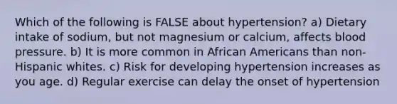 Which of the following is FALSE about hypertension? a) Dietary intake of sodium, but not magnesium or calcium, affects blood pressure. b) It is more common in African Americans than non- Hispanic whites. c) Risk for developing hypertension increases as you age. d) Regular exercise can delay the onset of hypertension