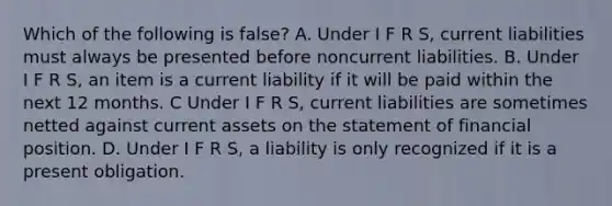 Which of the following is false? A. Under I F R S, current liabilities must always be presented before noncurrent liabilities. B. Under I F R S, an item is a current liability if it will be paid within the next 12 months. C Under I F R S, current liabilities are sometimes netted against current assets on the statement of financial position. D. Under I F R S, a liability is only recognized if it is a present obligation.