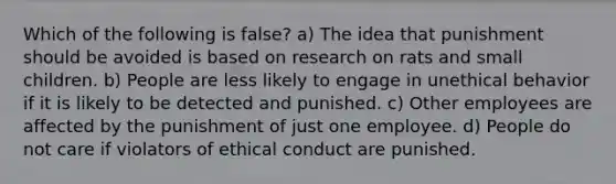 Which of the following is false? a) The idea that punishment should be avoided is based on research on rats and small children. b) People are less likely to engage in unethical behavior if it is likely to be detected and punished. c) Other employees are affected by the punishment of just one employee. d) People do not care if violators of ethical conduct are punished.