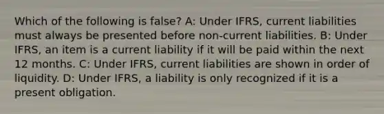 Which of the following is false? A: Under IFRS, current liabilities must always be presented before non-current liabilities. B: Under IFRS, an item is a current liability if it will be paid within the next 12 months. C: Under IFRS, current liabilities are shown in order of liquidity. D: Under IFRS, a liability is only recognized if it is a present obligation.